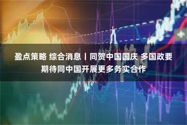 盈点策略 综合消息丨同贺中国国庆&#32;多国政要期待同中国开展更多务实合作