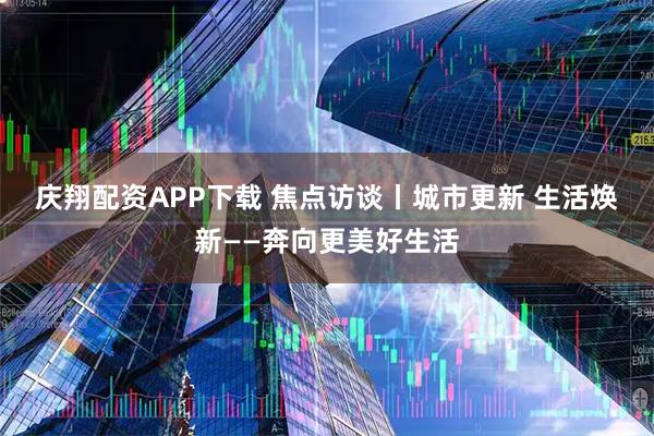 庆翔配资APP下载 焦点访谈丨城市更新 生活焕新——奔向更美好生活