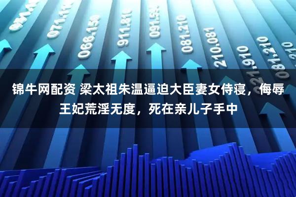 锦牛网配资 梁太祖朱温逼迫大臣妻女侍寝，侮辱王妃荒淫无度，死在亲儿子手中