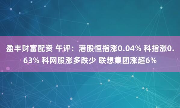 盈丰财富配资 午评:港股恒指涨0.04% 科指涨0.63% 科网股涨多跌少 联想集团涨超6%