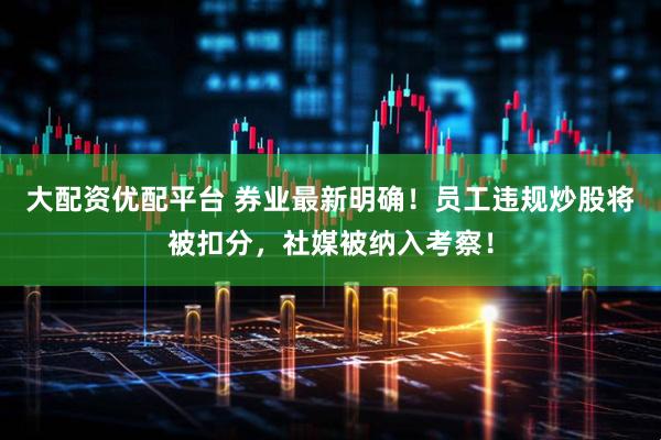 大配资优配平台 券业最新明确！员工违规炒股将被扣分，社媒被纳入考察！
