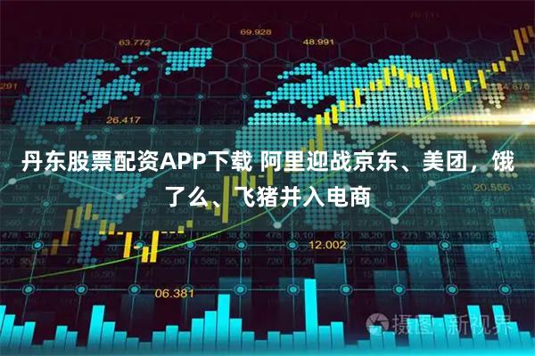 丹东股票配资APP下载 阿里迎战京东、美团，饿了么、飞猪并入电商