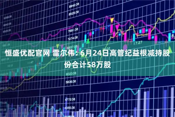 恒盛优配官网 雷尔伟: 6月24日高管纪益根减持股份合计58万股