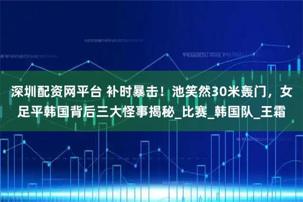 深圳配资网平台 补时暴击！池笑然30米轰门，女足平韩国背后三大怪事揭秘_比赛_韩国队_王霜
