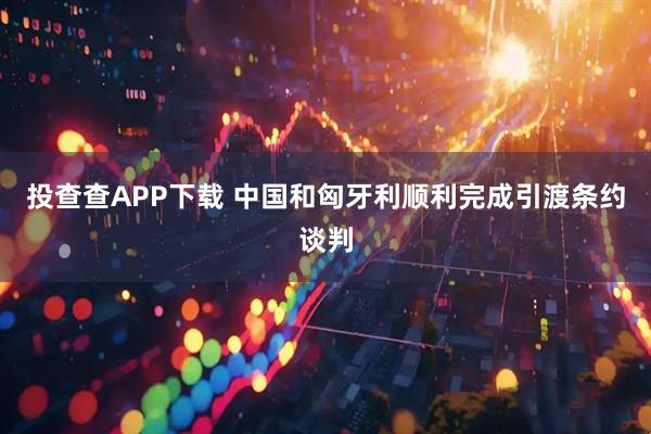 投查查APP下载 中国和匈牙利顺利完成引渡条约谈判