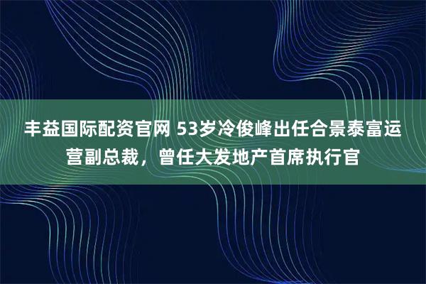 丰益国际配资官网 53岁冷俊峰出任合景泰富运营副总裁，曾任大发地产首席执行官