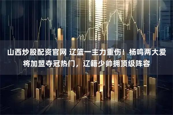 山西炒股配资官网 辽篮一主力重伤!杨鸣两大爱将加盟夺冠热门,辽籍少帅拥顶级阵容