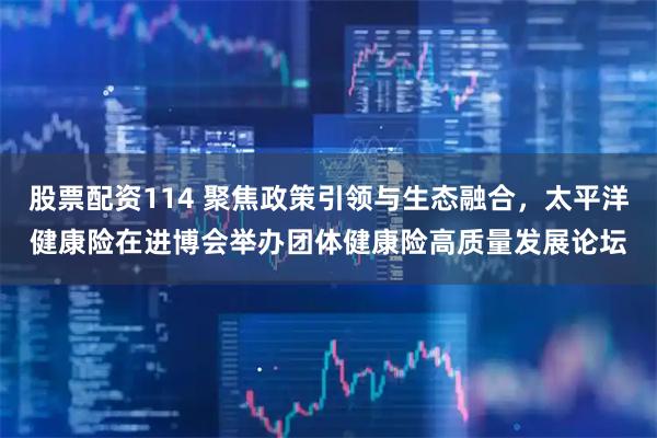 股票配资114 聚焦政策引领与生态融合，太平洋健康险在进博会举办团体健康险高质量发展论坛
