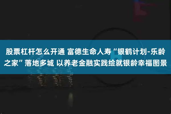 股票杠杆怎么开通 富德生命人寿“银鹤计划-乐龄之家”落地多城 以养老金融实践绘就银龄幸福图景