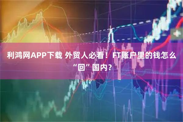 利鸿网APP下载 外贸人必看！FT账户里的钱怎么“回”国内？