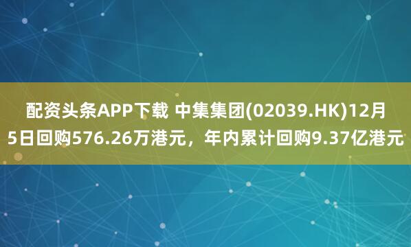 配资头条APP下载 中集集团(02039.HK)12月5日回购576.26万港元，年内累计回购9.37亿港元