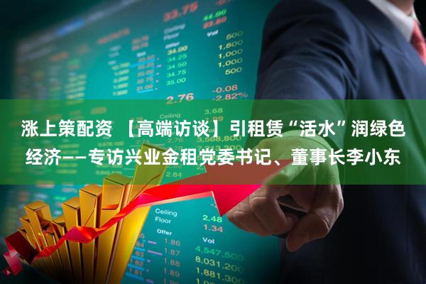 涨上策配资 【高端访谈】引租赁“活水”润绿色经济——专访兴业金租党委书记、董事长李小东