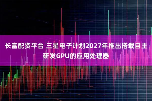 长富配资平台 三星电子计划2027年推出搭载自主研发GPU的应用处理器