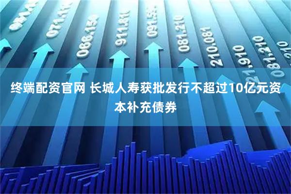 终端配资官网 长城人寿获批发行不超过10亿元资本补充债券