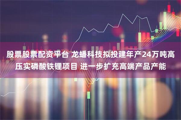 股票股票配资平台 龙蟠科技拟投建年产24万吨高压实磷酸铁锂项目 进一步扩充高端产品产能