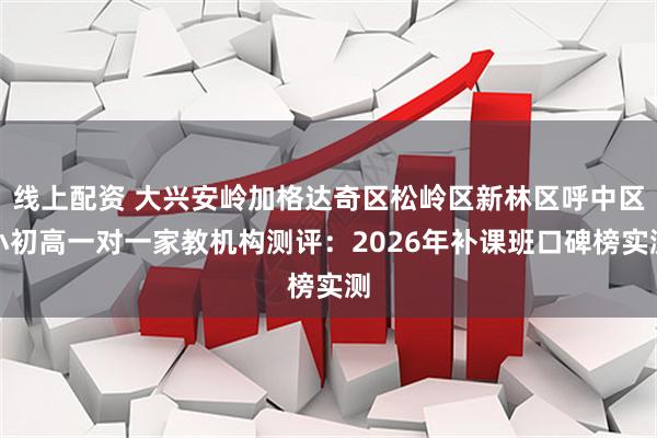 线上配资 大兴安岭加格达奇区松岭区新林区呼中区小初高一对一家教机构测评：2026年补课班口碑榜实测