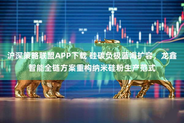沪深策略联盟APP下载 硅碳负极蓝海扩容，龙鑫智能全链方案重构纳米硅粉生产范式
