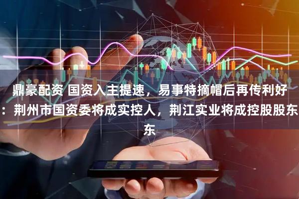 鼎豪配资 国资入主提速，易事特摘帽后再传利好：荆州市国资委将成实控人，荆江实业将成控股股东