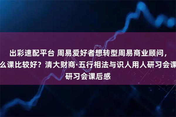 出彩速配平台 周易爱好者想转型周易商业顾问，上什么课比较好？清大财商·五行相法与识人用人研习会课后感