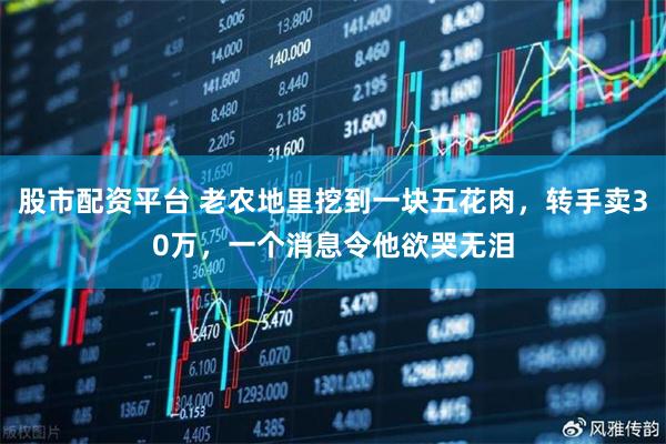 股市配资平台 老农地里挖到一块五花肉，转手卖30万，一个消息令他欲哭无泪