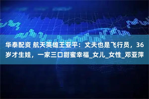 华泰配资 航天英雄王亚平：丈夫也是飞行员，36岁才生娃，一家三口甜蜜幸福_女儿_女性_邓亚萍