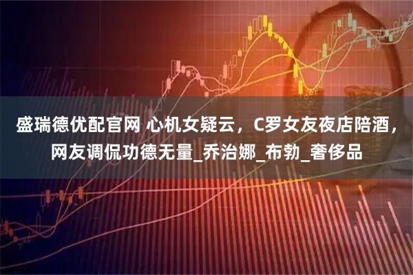 盛瑞德优配官网 心机女疑云，C罗女友夜店陪酒，网友调侃功德无量_乔治娜_布勃_奢侈品