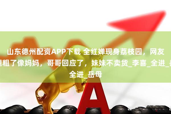 山东德州配资APP下载 全红婵现身荔枝园，网友腰腿粗了像妈妈，哥哥回应了，妹妹不卖货_李喜_全进_岳母
