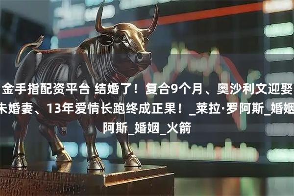 金手指配资平台 结婚了！复合9个月、奥沙利文迎娶54岁未婚妻、13年爱情长跑终成正果！_莱拉·罗阿斯_婚姻_火箭