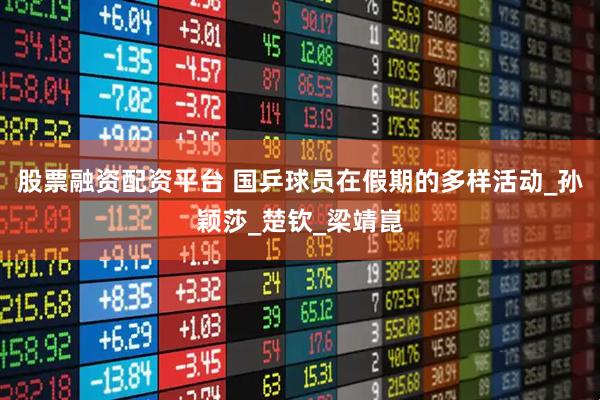 股票融资配资平台 国乒球员在假期的多样活动_孙颖莎_楚钦_梁靖崑