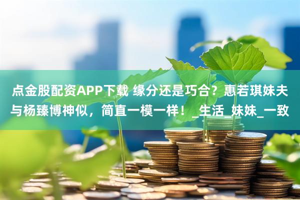 点金股配资APP下载 缘分还是巧合？惠若琪妹夫与杨臻博神似，简直一模一样！_生活_妹妹_一致