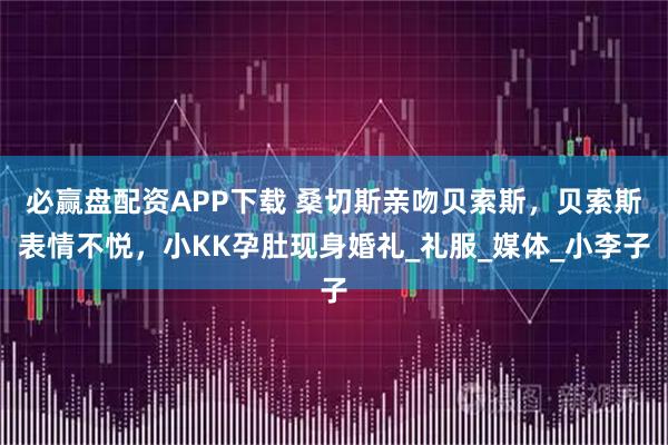 必赢盘配资APP下载 桑切斯亲吻贝索斯，贝索斯表情不悦，小KK孕肚现身婚礼_礼服_媒体_小李子