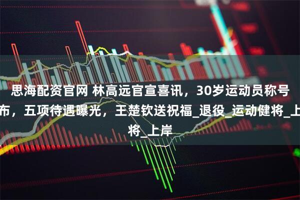 思海配资官网 林高远官宣喜讯，30岁运动员称号公布，五项待遇曝光，王楚钦送祝福_退役_运动健将_上岸
