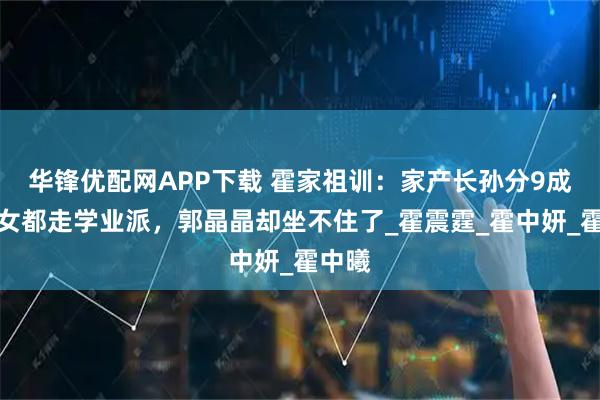 华锋优配网APP下载 霍家祖训：家产长孙分9成，孙女都走学业派，郭晶晶却坐不住了_霍震霆_霍中妍_霍中曦