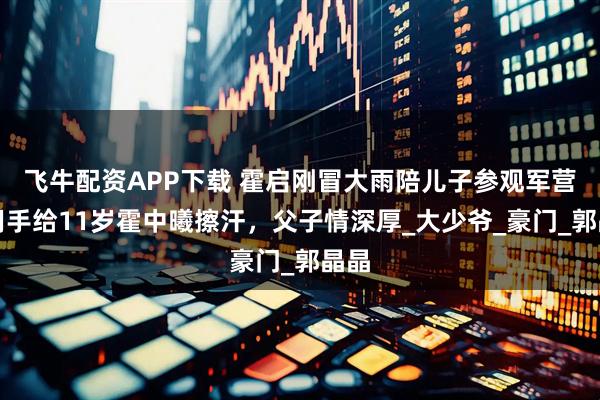 飞牛配资APP下载 霍启刚冒大雨陪儿子参观军营！用手给11岁霍中曦擦汗，父子情深厚_大少爷_豪门_郭晶晶