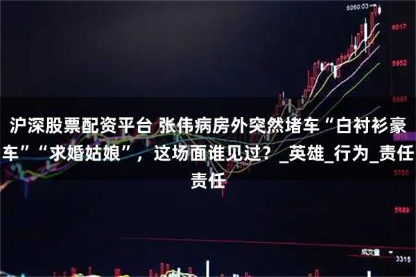 沪深股票配资平台 张伟病房外突然堵车“白衬衫豪车”“求婚姑娘”，这场面谁见过？_英雄_行为_责任