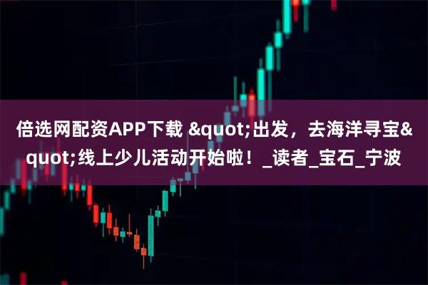 倍选网配资APP下载 "出发，去海洋寻宝"线上少儿活动开始啦！_读者_宝石_宁波