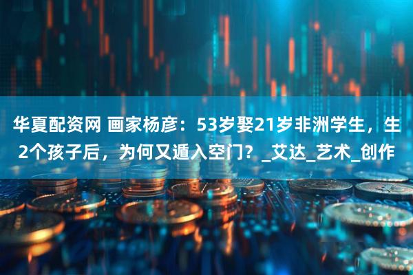 华夏配资网 画家杨彦：53岁娶21岁非洲学生，生2个孩子后，为何又遁入空门？_艾达_艺术_创作