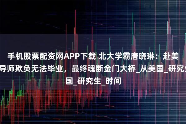 手机股票配资网APP下载 北大学霸唐晓琳：赴美读博被导师欺负无法毕业，最终魂断金门大桥_从美国_研究生_时间