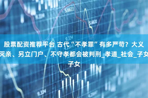 股票配资推荐平台 古代“不孝罪”有多严苛？大义灭亲、另立门户、不守孝都会被判刑_孝道_社会_子女