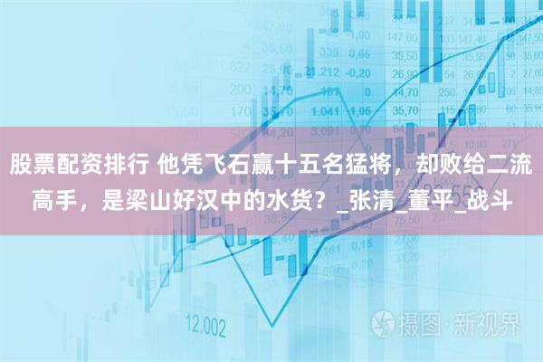 股票配资排行 他凭飞石赢十五名猛将，却败给二流高手，是梁山好汉中的水货？_张清_董平_战斗