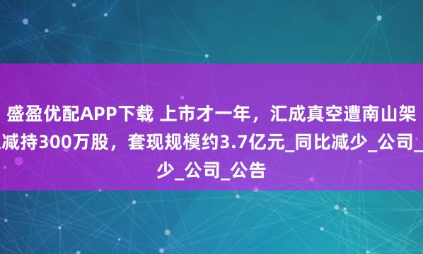 盛盈优配APP下载 上市才一年，汇成真空遭南山架桥拟减持300万股，套现规模约3.7亿元_同比减少_公司_公告