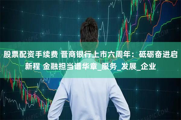 股票配资手续费 晋商银行上市六周年：砥砺奋进启新程 金融担当谱华章_服务_发展_企业