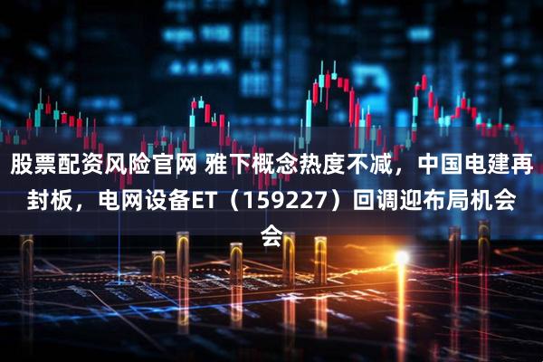 股票配资风险官网 雅下概念热度不减，中国电建再封板，电网设备ET（159227）回调迎布局机会