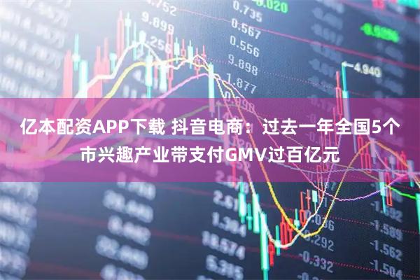 亿本配资APP下载 抖音电商：过去一年全国5个市兴趣产业带支付GMV过百亿元