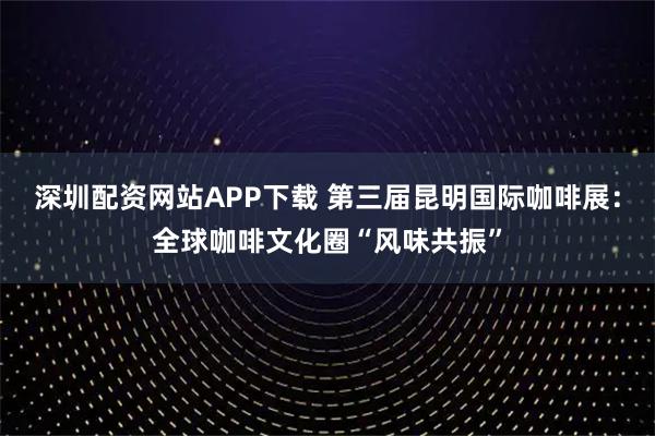 深圳配资网站APP下载 第三届昆明国际咖啡展：全球咖啡文化圈“风味共振”