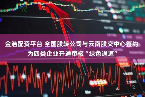 金浩配资平台 全国股转公司与云南股交中心签约 为四类企业开通审核“绿色通道”