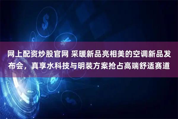 网上配资炒股官网 采暖新品亮相美的空调新品发布会，真享水科技与明装方案抢占高端舒适赛道
