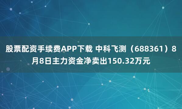 股票配资手续费APP下载 中科飞测（688361）8月8日主力资金净卖出150.32万元