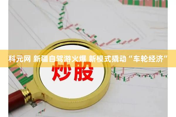 科元网 新疆自驾游火爆 新模式撬动“车轮经济”