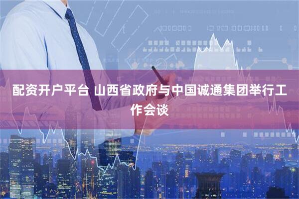 配资开户平台 山西省政府与中国诚通集团举行工作会谈